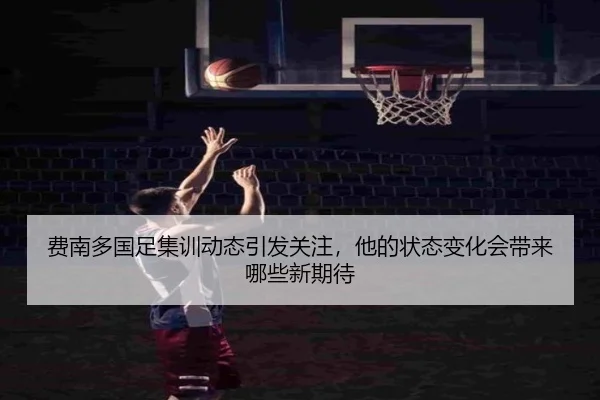 费南多国足集训动态引发关注，他的状态变化会带来哪些新期待