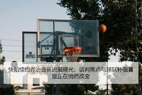 快船续约乔治最新进展曝光，谈判焦点与球队补强算盘正在悄然改变